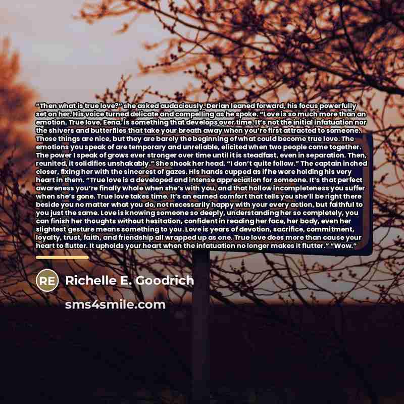 “Then what is true love?” she asked audaciously. Derian leaned forward, his focus powerfully set on her. His voice turned delicate and compelling as he spoke. “Love is so much more than an emotion. True love, Eena, is something that develops over time. It’s not the initial infatuation nor the…” quote by Richelle E. Goodrich