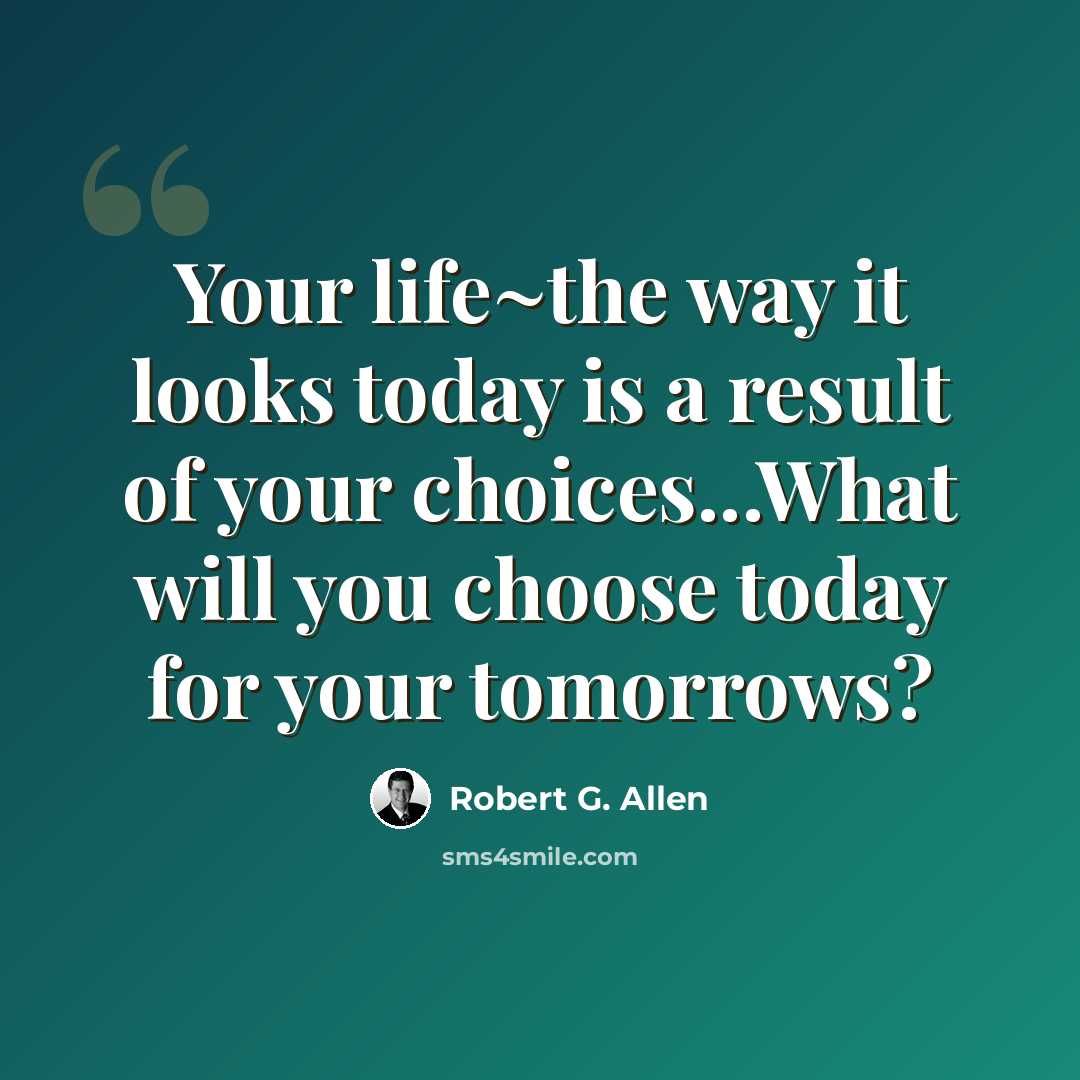 “Your life~the way it looks today is a result of your choices...What will you choose today for your tomorrows?” quote by Robert G. Allen