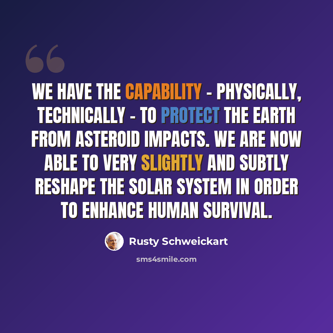 “We have the capability - physically, technically - to protect the Earth from asteroid impacts. We are now able to very slightly and subtly reshape the solar system in order to enhance human survival.” quote by Rusty Schweickart