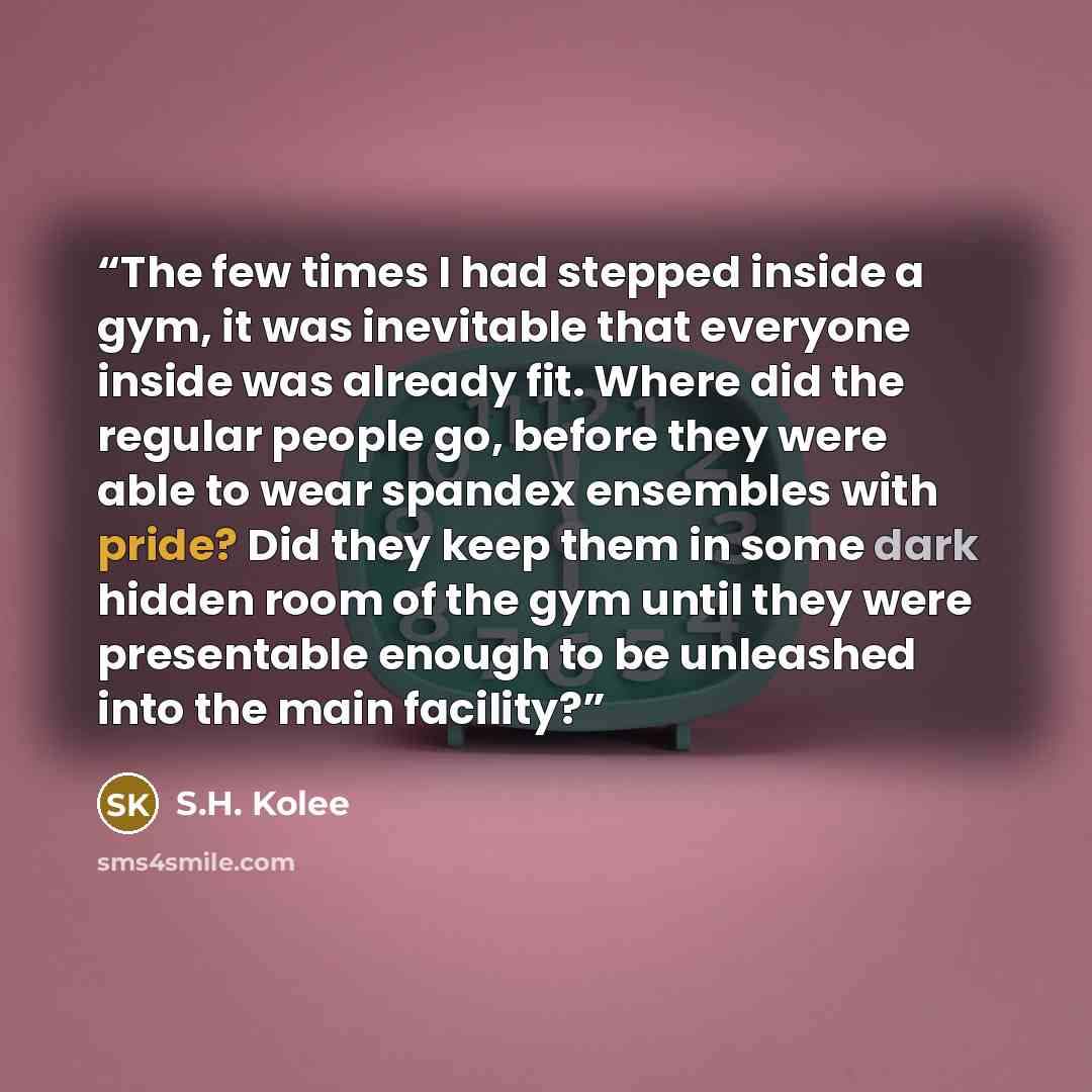 “The few times I had stepped inside a gym, it was inevitable that everyone inside was already fit. Where did the regular people go, before they were able to wear spandex ensembles with pride? Did they keep them in some dark hidden room of the gym until they were presentable enough to be unleashed…” quote by S.H. Kolee