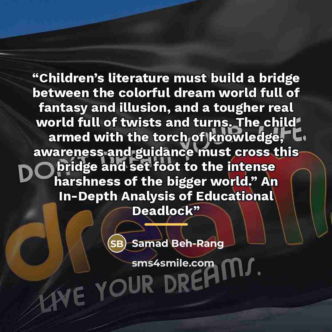“Children’s literature must build a bridge between the colorful dream world full of fantasy and illusion, and a tougher real world full of twists and turns. The child armed with the torch of knowledge, awareness and guidance must cross this bridge and set foot to the intense harshness of the bigger…” quote by Samad Beh-Rang