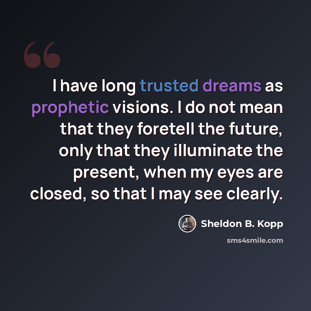 “I have long trusted dreams as prophetic visions. I do not mean that they foretell the future, only that they illuminate the present, when my eyes are closed, so that I may see clearly.” quote by Sheldon B. Kopp