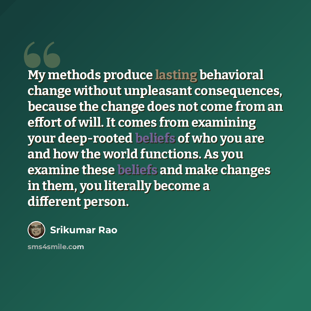 “My methods produce lasting behavioral change without unpleasant consequences, because the change does not come from an effort of will. It comes from examining your deep-rooted beliefs of who you are and how the world functions. As you examine these beliefs and make changes in them, you literally…” quote by Srikumar Rao