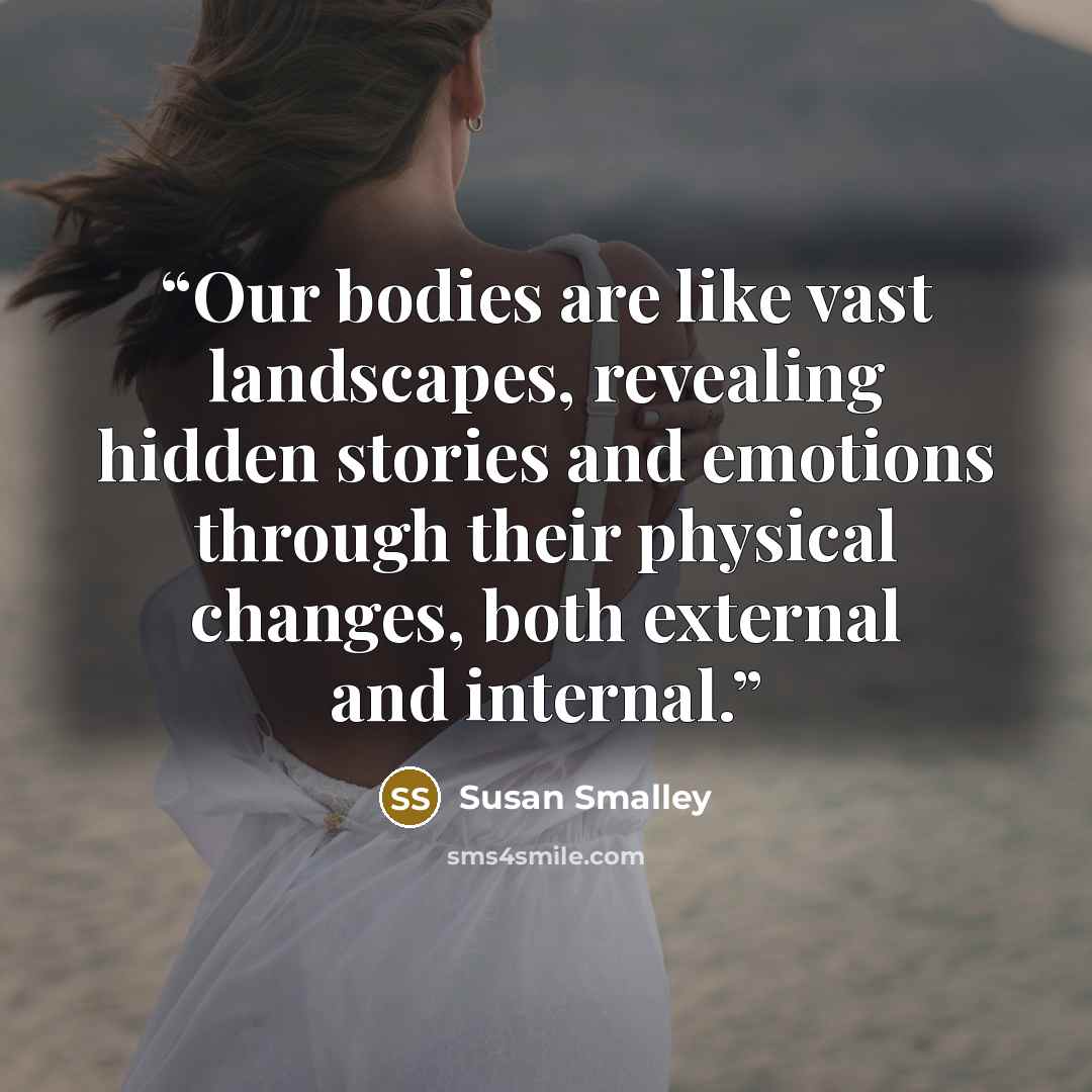 “Our bodies are like vast landscapes, revealing hidden stories and emotions through their physical changes, both external and internal.” quote by Susan Smalley