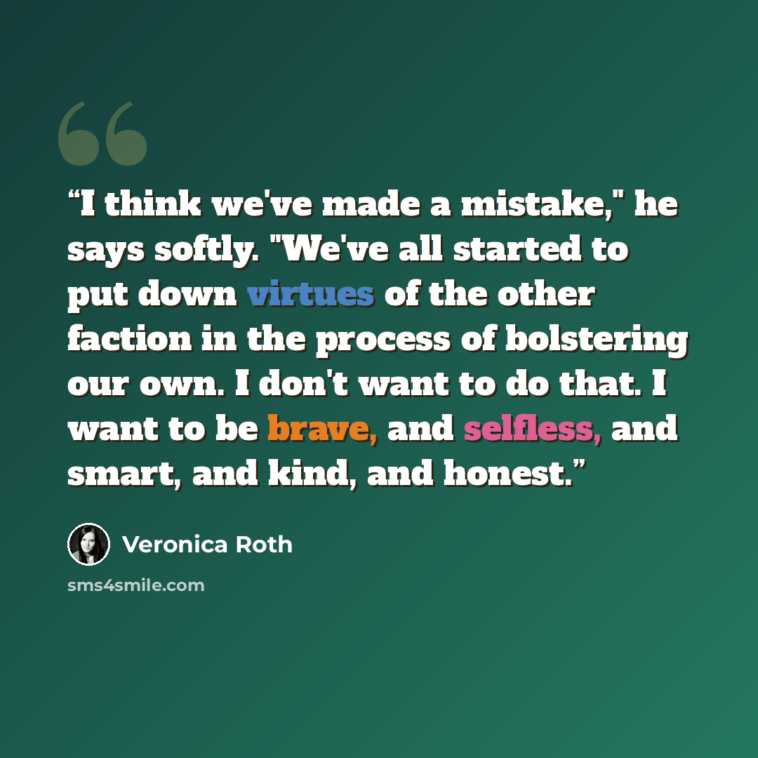 “I think we've made a mistake," he says softly. "We've all started to put down virtues of the other faction in the process of bolstering our own. I don't want to do that. I want to be brave, and selfless, and smart, and kind, and honest.” quote by Veronica Roth