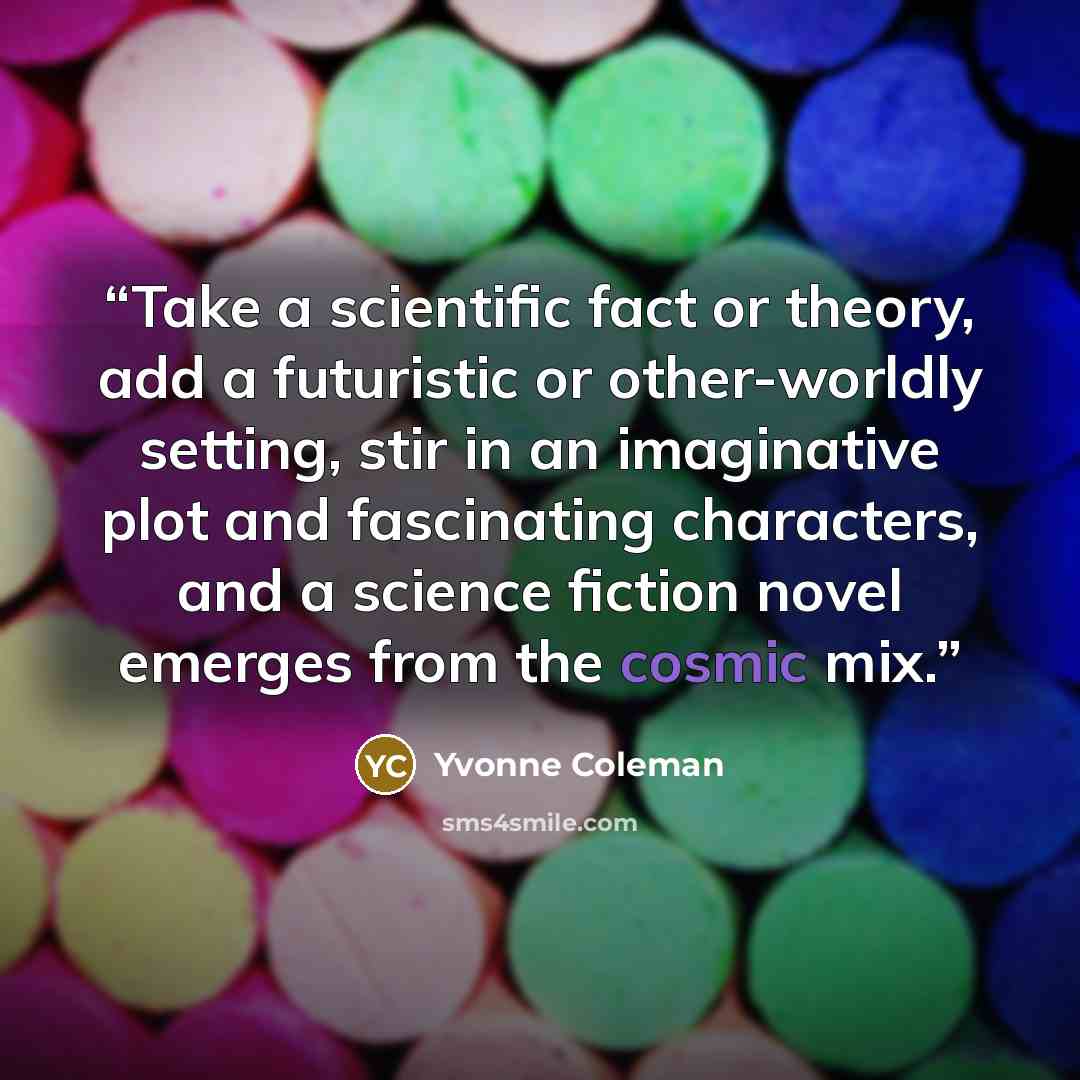 “Take a scientific fact or theory, add a futuristic or other-worldly setting, stir in an imaginative plot and fascinating characters, and a science fiction novel emerges from the cosmic mix.” quote by Yvonne Coleman