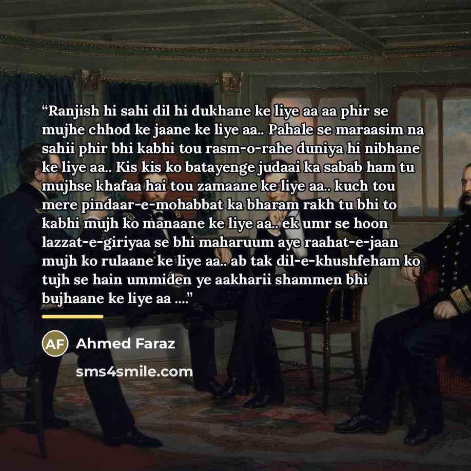 “Ranjish hi sahi dil hi dukhane ke liye aa aa phir se mujhe chhod ke jaane ke liye aa.. Pahale se maraasim na sahii phir bhi kabhi tou rasm-o-rahe duniya hi nibhane ke liye aa.. Kis kis ko batayenge judaai ka sabab ham tu mujhse khafaa hai tou zamaane ke liye aa.. kuch tou mere pindaar-e-mohabbat…” quote by Ahmed Faraz