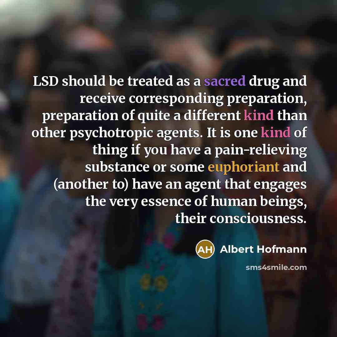 “LSD should be treated as a sacred drug and receive corresponding preparation, preparation of quite a different kind than other psychotropic agents. It is one kind of thing if you have a pain-relieving substance or some euphoriant and (another to) have an agent that engages the very essence of…” quote by Albert Hofmann