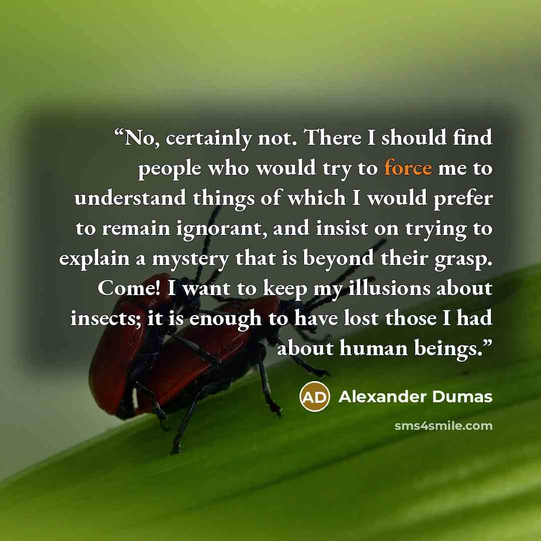 “No, certainly not. There I should find people who would try to force me to understand things of which I would prefer to remain ignorant, and insist on trying to explain a mystery that is beyond their grasp. Come! I want to keep my illusions about insects; it is enough to have lost those I had…” quote by Alexander Dumas