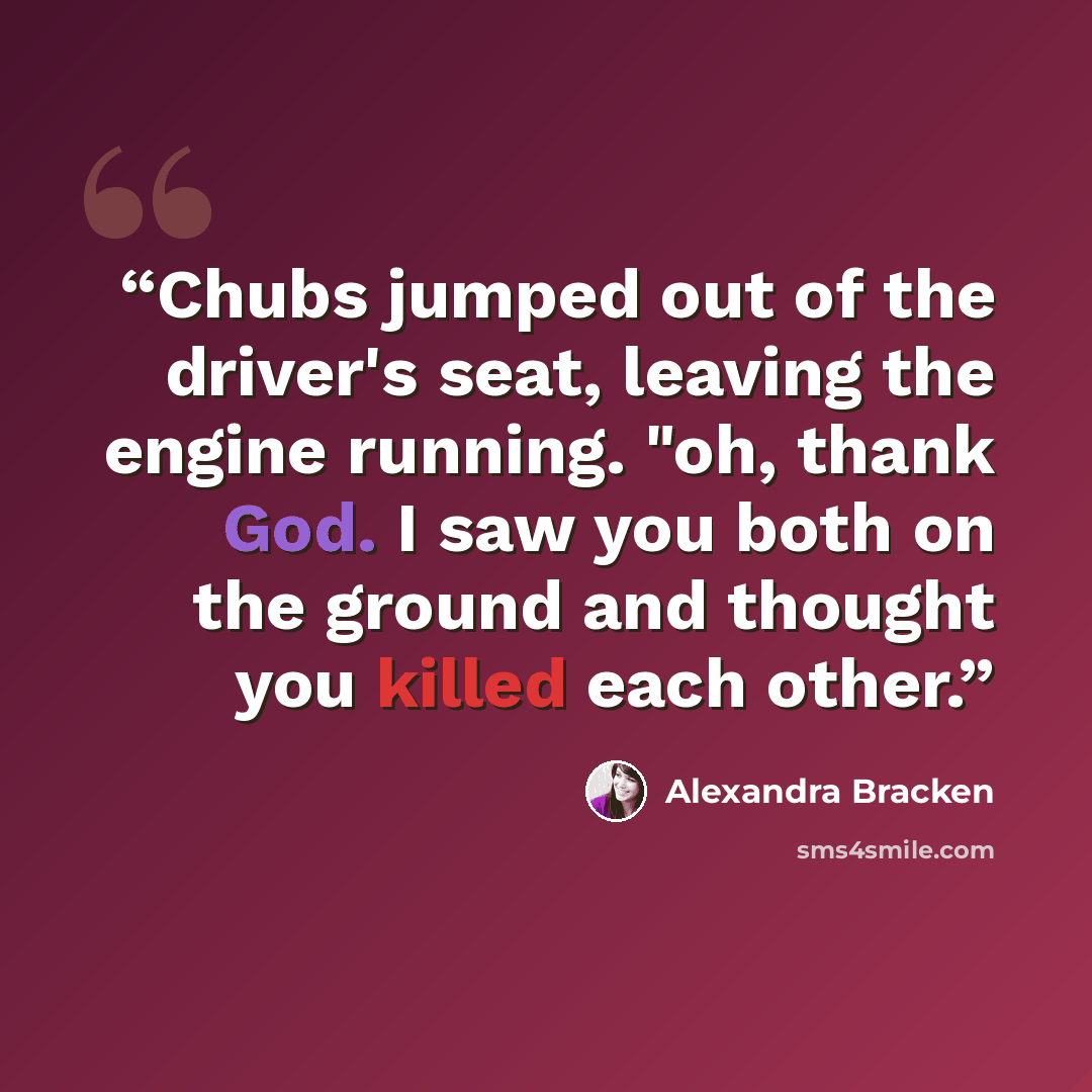“Chubs jumped out of the driver's seat, leaving the engine running. "oh, thank God. I saw you both on the ground and thought you killed each other.” quote by Alexandra Bracken