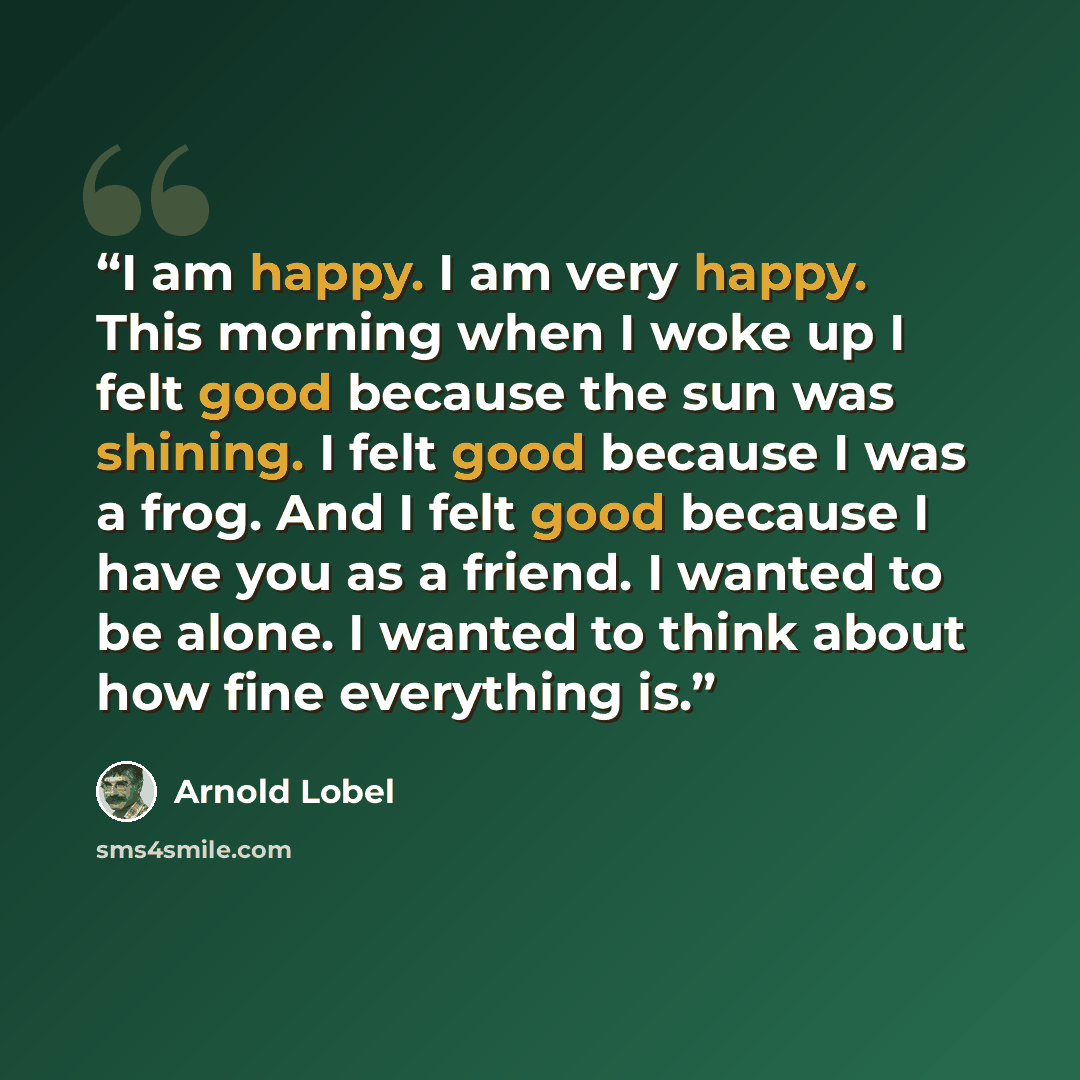 “I am happy. I am very happy. This morning when I woke up I felt good because the sun was shining. I felt good because I was a frog. And I felt good because I have you as a friend. I wanted to be alone. I wanted to think about how fine everything is.” quote by Arnold Lobel