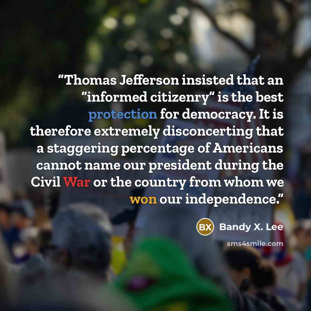 “Thomas Jefferson insisted that an “informed citizenry” is the best protection for democracy. It is therefore extremely disconcerting that a staggering percentage of Americans cannot name our president during the Civil War or the country from whom we won our independence.” quote by Bandy X. Lee