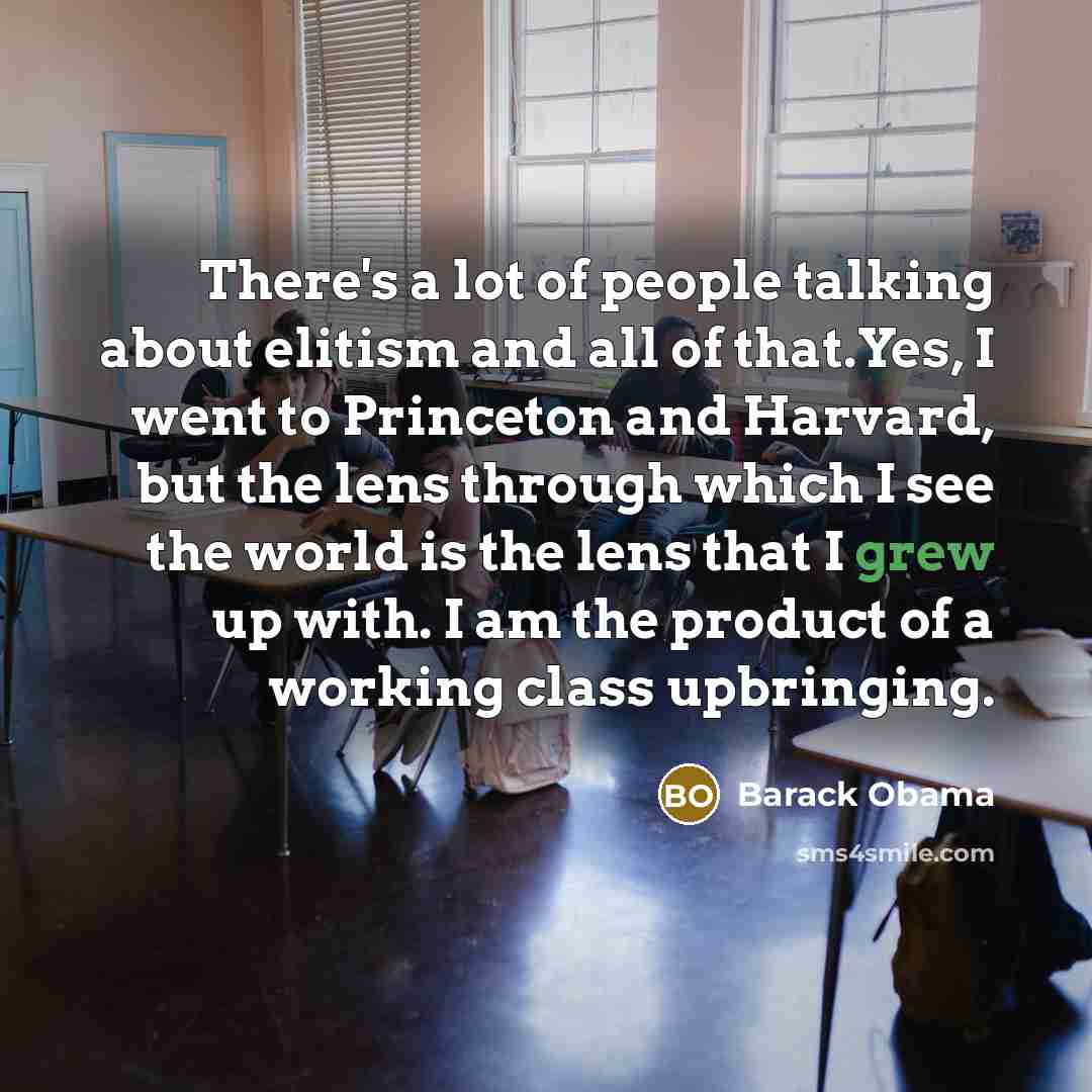 “There's a lot of people talking about elitism and all of that.Yes, I went to Princeton and Harvard, but the lens through which I see the world is the lens that I grew up with. I am the product of a working class upbringing.” quote by Barack Obama