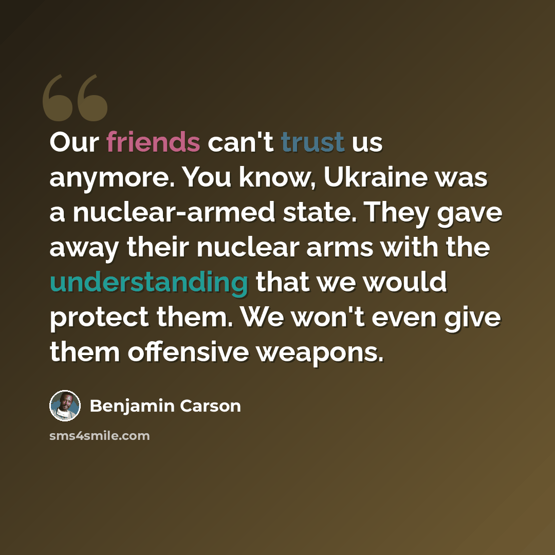 “Our friends can't trust us anymore. You know, Ukraine was a nuclear-armed state. They gave away their nuclear arms with the understanding that we would protect them. We won't even give them offensive weapons.” quote by Benjamin Carson