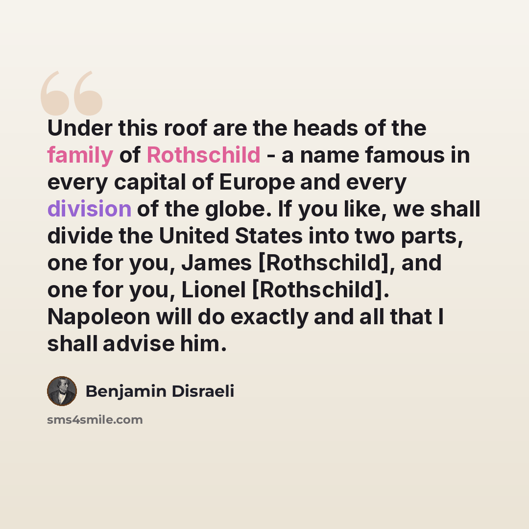 “Under this roof are the heads of the family of Rothschild - a name famous in every capital of Europe and every division of the globe. If you like, we shall divide the United States into two parts, one for you, James [Rothschild], and one for you, Lionel [Rothschild]. Napoleon will do exactly and…” quote by Benjamin Disraeli
