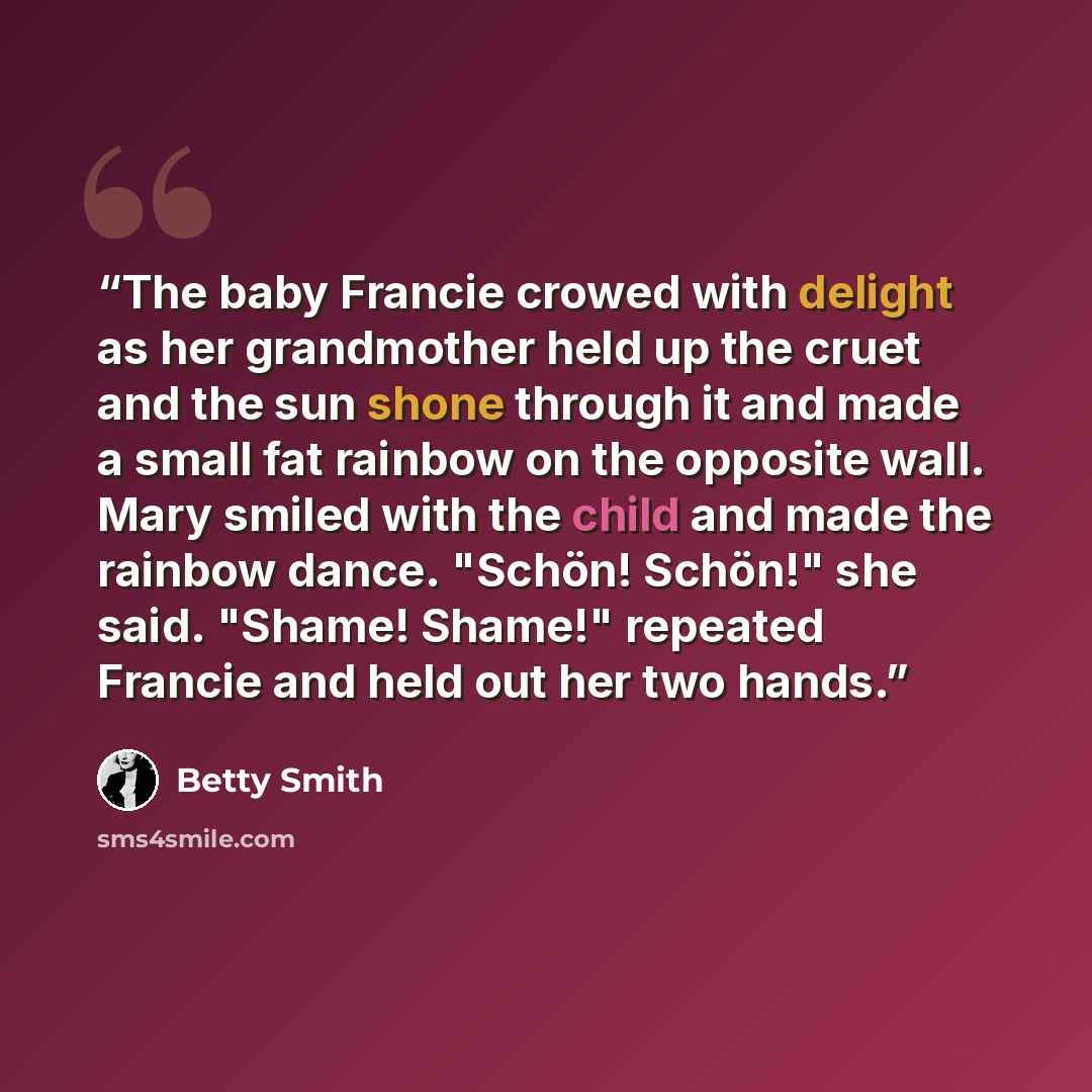 “The baby Francie crowed with delight as her grandmother held up the cruet and the sun shone through it and made a small fat rainbow on the opposite wall. Mary smiled with the child and made the rainbow dance. "Schön! Schön!" she said. "Shame! Shame!" repeated Francie and held out her two hands.” quote by Betty Smith