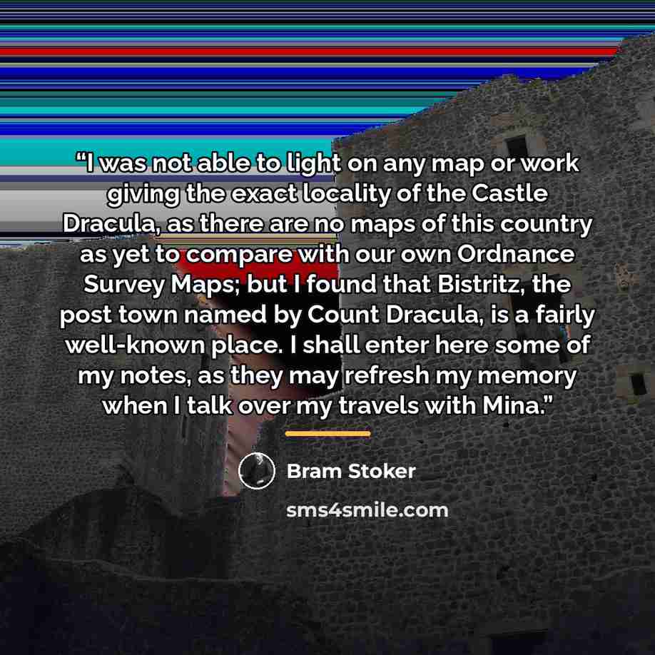 “I was not able to light on any map or work giving the exact locality of the Castle Dracula, as there are no maps of this country as yet to compare with our own Ordnance Survey Maps; but I found that Bistritz, the post town named by Count Dracula, is a fairly well-known place. I shall enter here…” quote by Bram Stoker