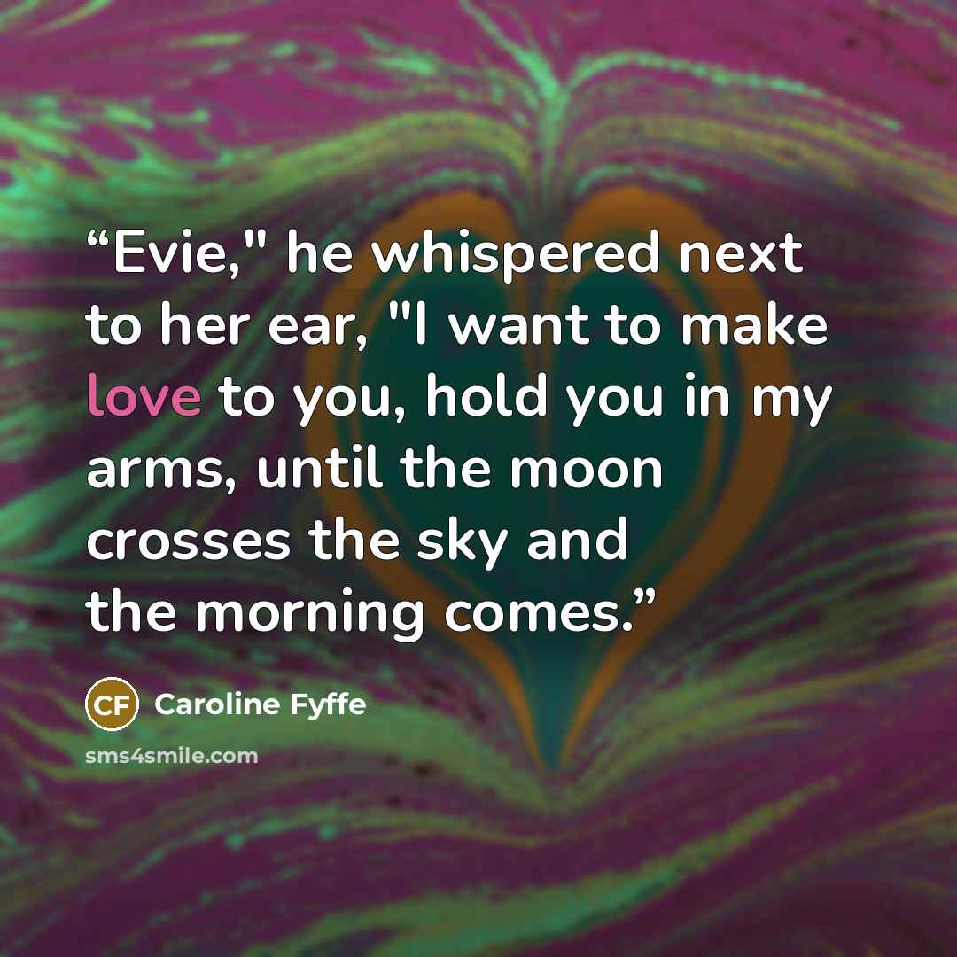 “Evie," he whispered next to her ear, "I want to make love to you, hold you in my arms, until the moon crosses the sky and the morning comes.” quote by Caroline Fyffe