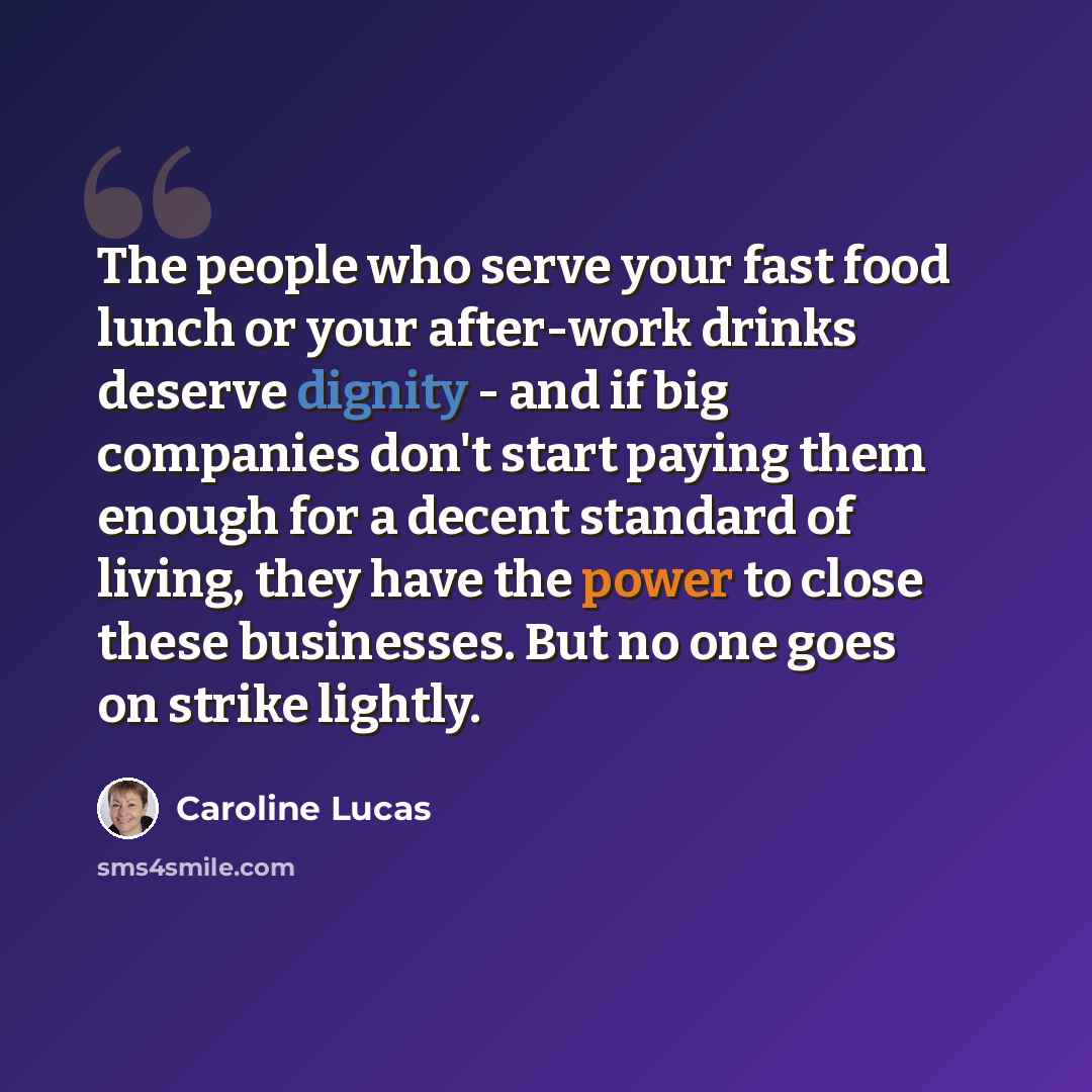 “The people who serve your fast food lunch or your after-work drinks deserve dignity - and if big companies don't start paying them enough for a decent standard of living, they have the power to close these businesses. But no one goes on strike lightly.” quote by Caroline Lucas