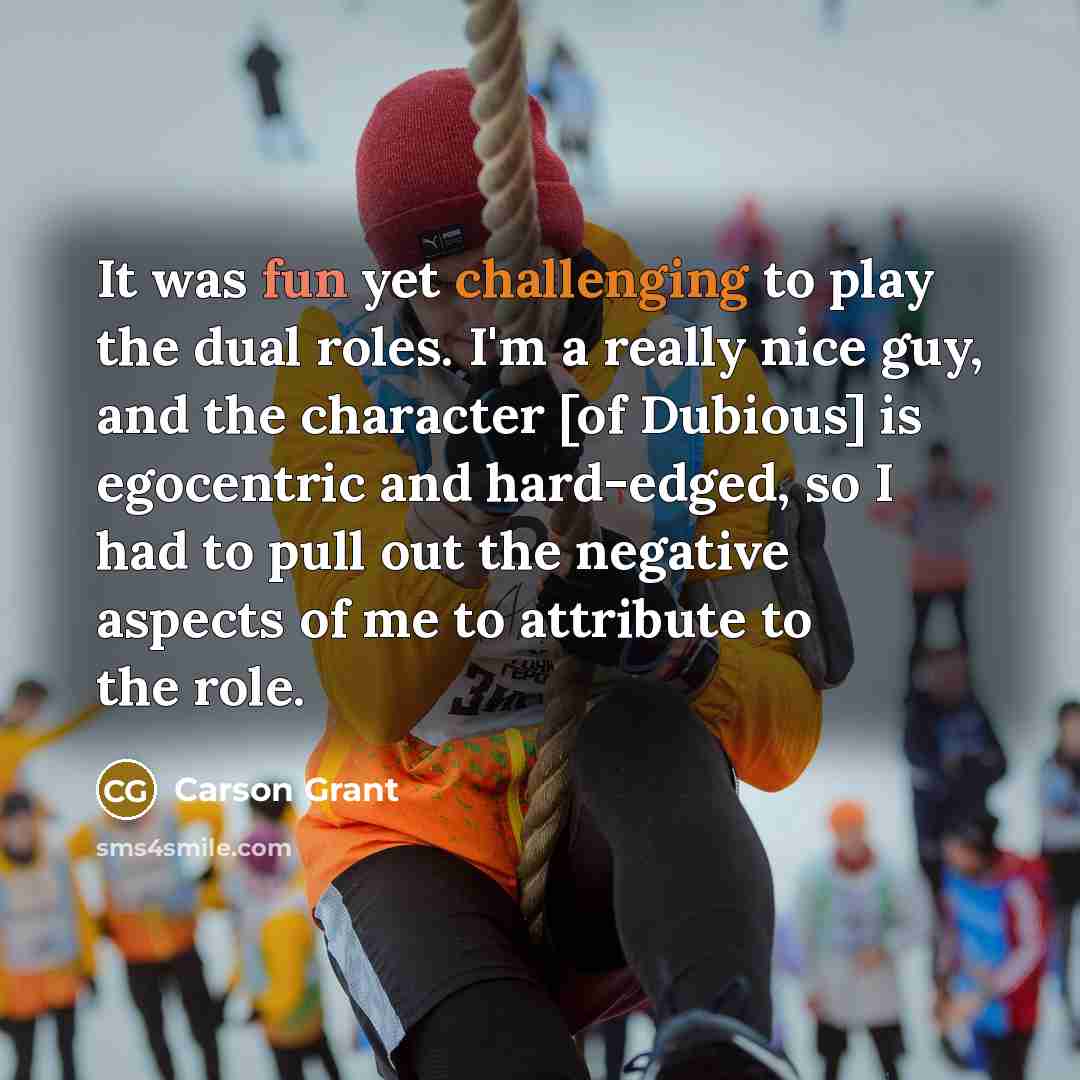 “It was fun yet challenging to play the dual roles. I'm a really nice guy, and the character [of Dubious] is egocentric and hard-edged, so I had to pull out the negative aspects of me to attribute to the role.” quote by Carson Grant