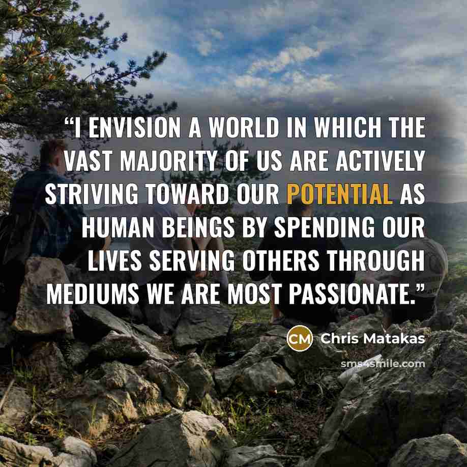 “I envision a world in which the vast majority of us are actively striving toward our potential as human beings by spending our lives serving others through mediums we are most passionate.” quote by Chris Matakas