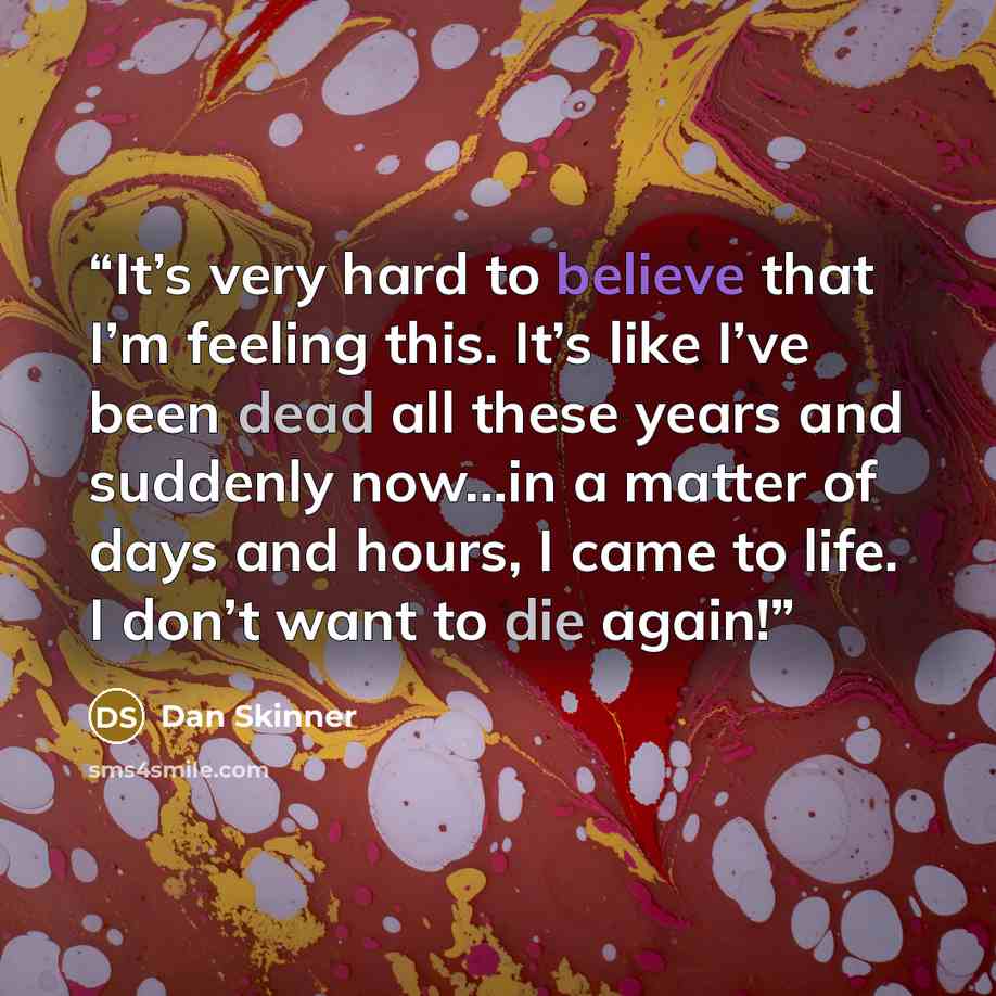 “It’s very hard to believe that I’m feeling this. It’s like I’ve been dead all these years and suddenly now...in a matter of days and hours, I came to life. I don’t want to die again!” quote by Dan Skinner