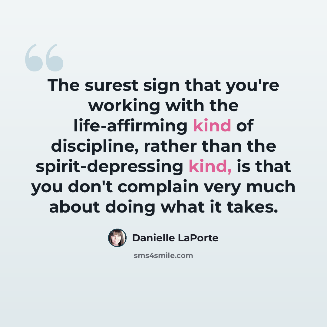 “The surest sign that you're working with the life-affirming kind of discipline, rather than the spirit-depressing kind, is that you don't complain very much about doing what it takes.” quote by Danielle LaPorte
