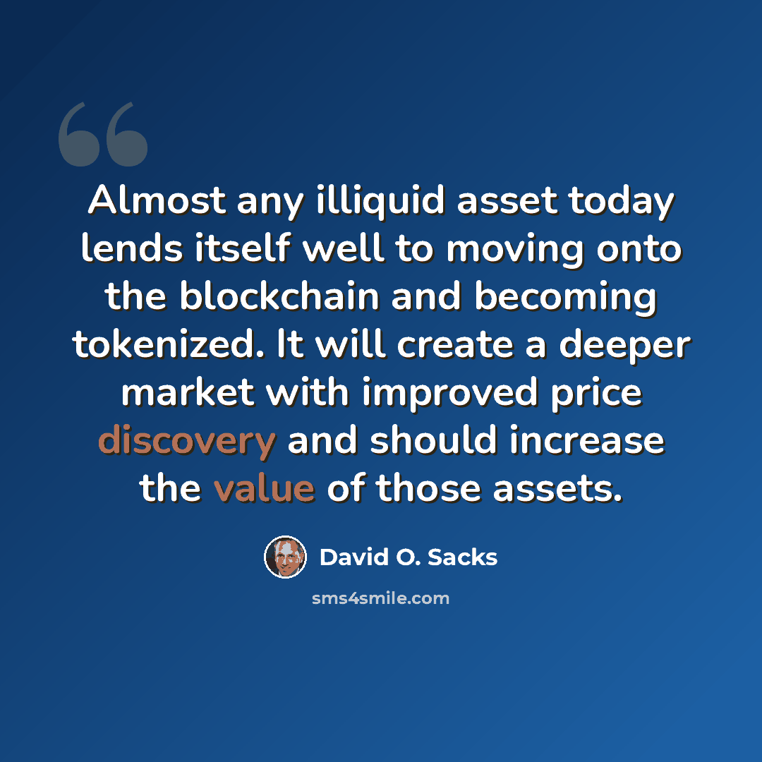 “Almost any illiquid asset today lends itself well to moving onto the blockchain and becoming tokenized. It will create a deeper market with improved price discovery and should increase the value of those assets.” quote by David O. Sacks