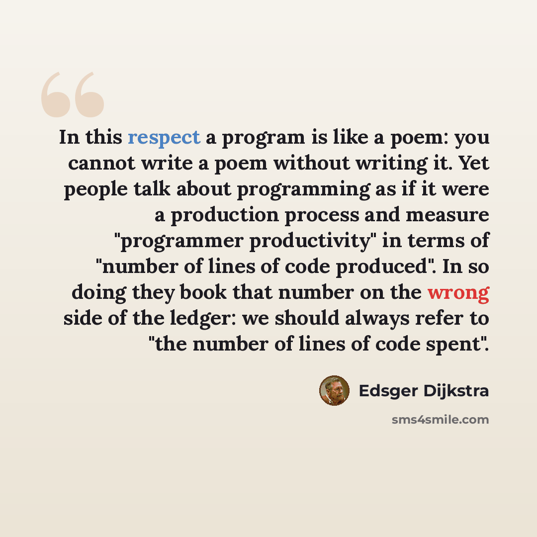“In this respect a program is like a poem: you cannot write a poem without writing it. Yet people talk about programming as if it were a production process and measure "programmer productivity" in terms of "number of lines of code produced". In so doing they book that number on the wrong side of…” quote by Edsger Dijkstra