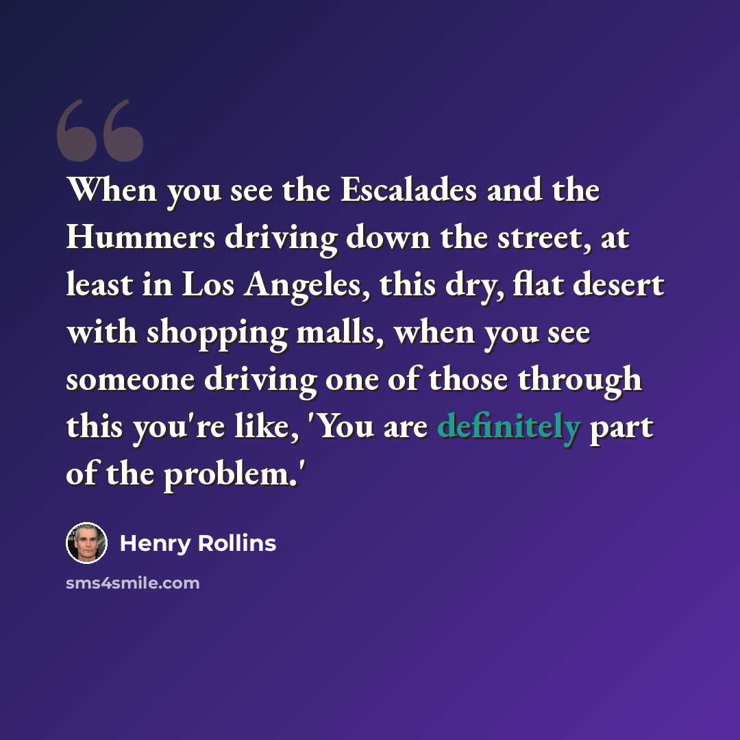 “When you see the Escalades and the Hummers driving down the street, at least in Los Angeles, this dry, flat desert with shopping malls, when you see someone driving one of those through this you're like, 'You are definitely part of the problem.'” quote by Henry Rollins