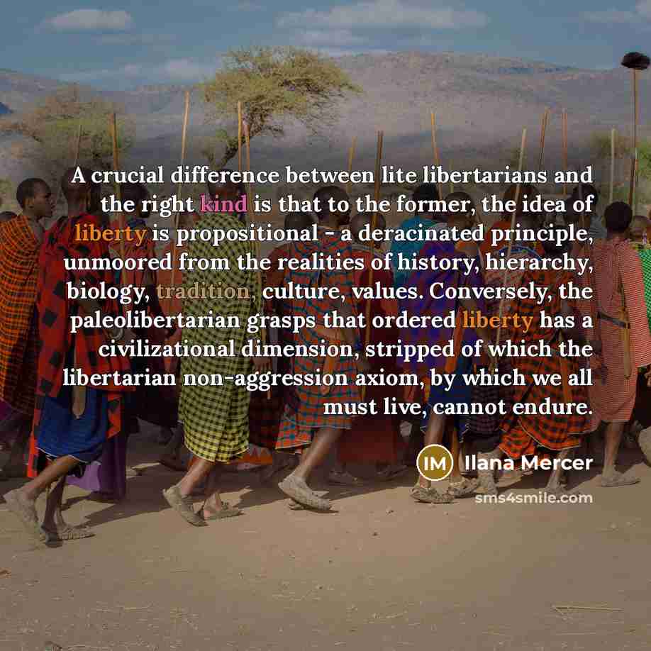 “A crucial difference between lite libertarians and the right kind is that to the former, the idea of liberty is propositional - a deracinated principle, unmoored from the realities of history, hierarchy, biology, tradition, culture, values. Conversely, the paleolibertarian grasps that ordered…” quote by Ilana Mercer