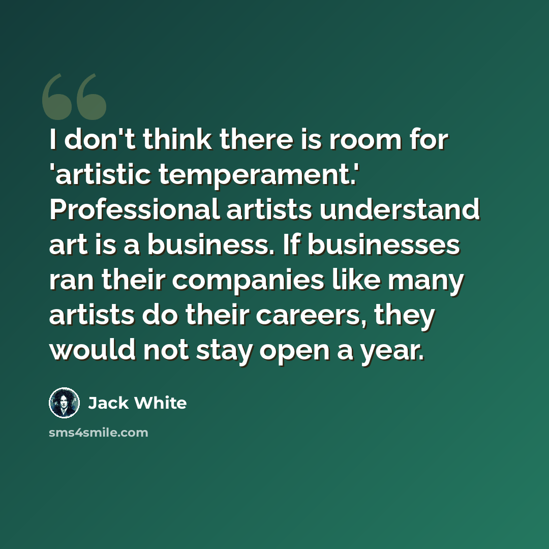 “I don't think there is room for 'artistic temperament.' Professional artists understand art is a business. If businesses ran their companies like many artists do their careers, they would not stay open a year.” quote by Jack White