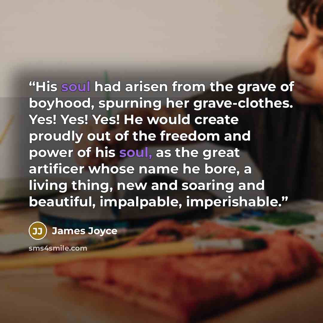 “His soul had arisen from the grave of boyhood, spurning her grave-clothes. Yes! Yes! Yes! He would create proudly out of the freedom and power of his soul, as the great artificer whose name he bore, a living thing, new and soaring and beautiful, impalpable, imperishable.” quote by James Joyce