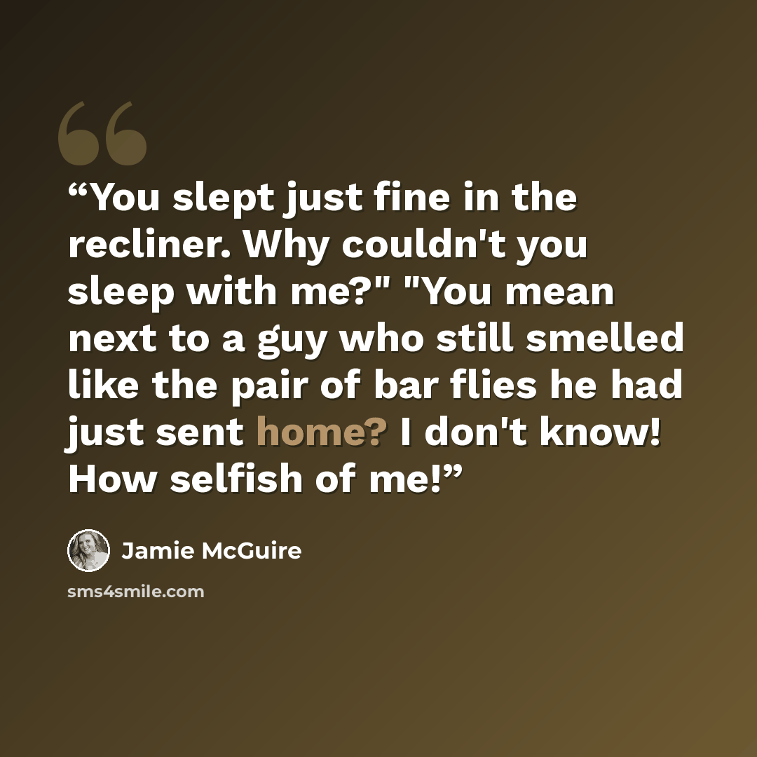 “You slept just fine in the recliner. Why couldn't you sleep with me?" "You mean next to a guy who still smelled like the pair of bar flies he had just sent home? I don't know! How selfish of me!” quote by Jamie McGuire