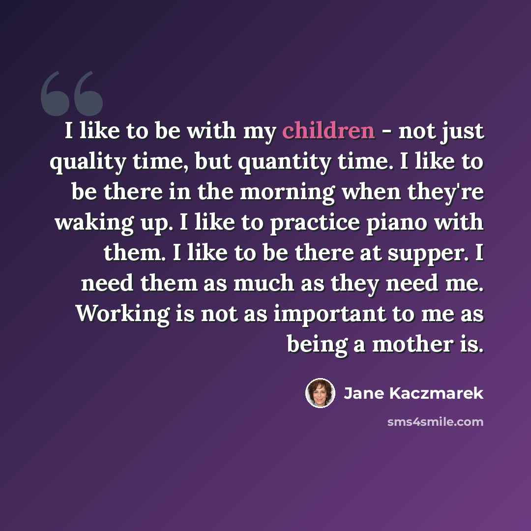 “I like to be with my children - not just quality time, but quantity time. I like to be there in the morning when they're waking up. I like to practice piano with them. I like to be there at supper. I need them as much as they need me. Working is not as important to me as being a mother is.” quote by Jane Kaczmarek