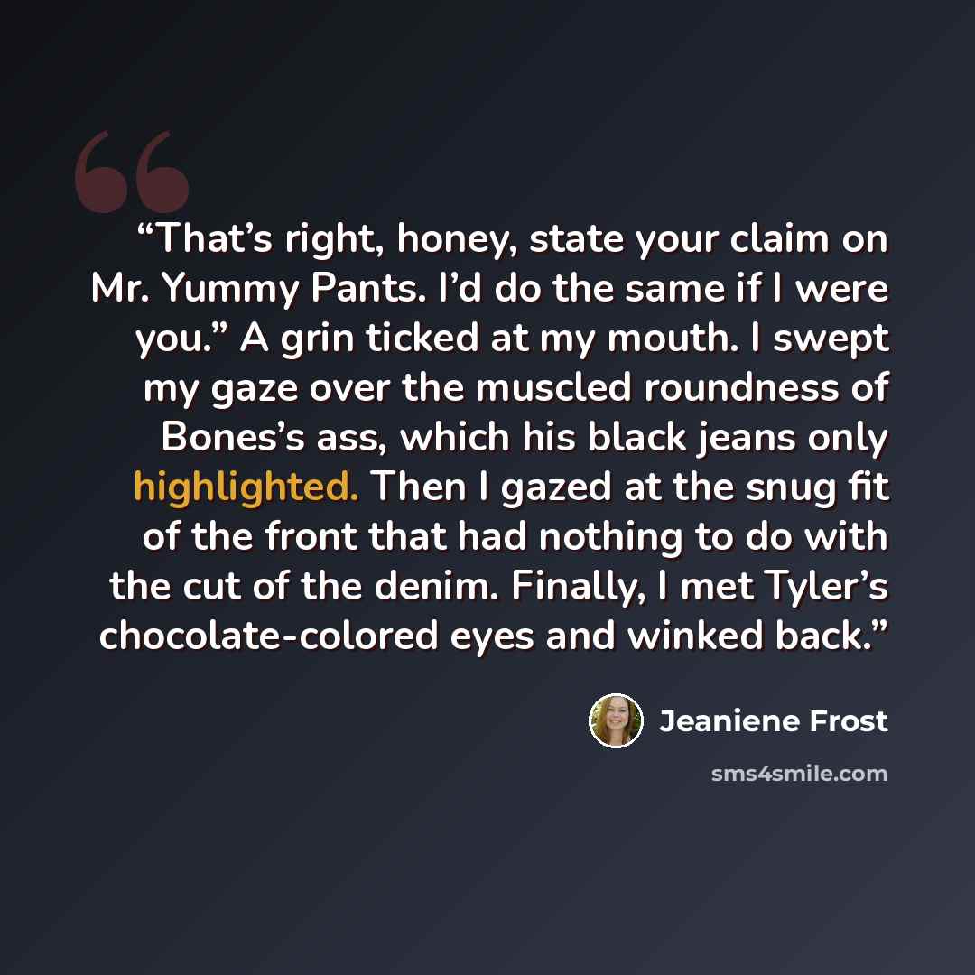 “That’s right, honey, state your claim on Mr. Yummy Pants. I’d do the same if I were you.” A grin ticked at my mouth. I swept my gaze over the muscled roundness of Bones’s ass, which his black jeans only highlighted. Then I gazed at the snug fit of the front that had nothing to do with the cut of…” quote by Jeaniene Frost