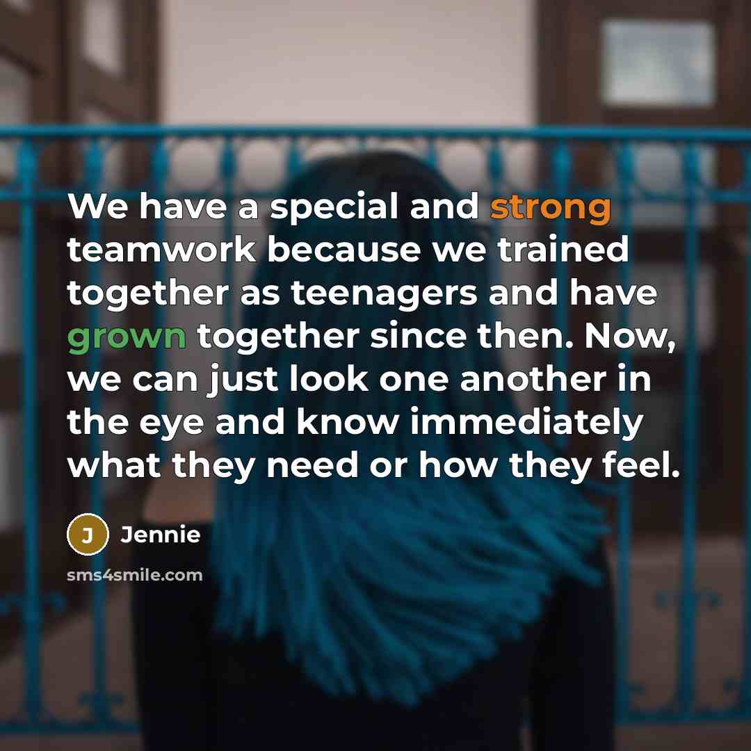 “We have a special and strong teamwork because we trained together as teenagers and have grown together since then. Now, we can just look one another in the eye and know immediately what they need or how they feel.” quote by Jennie