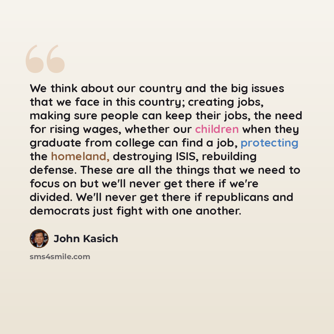 “We think about our country and the big issues that we face in this country; creating jobs, making sure people can keep their jobs, the need for rising wages, whether our children when they graduate from college can find a job, protecting the homeland, destroying ISIS, rebuilding defense. These are…” quote by John Kasich