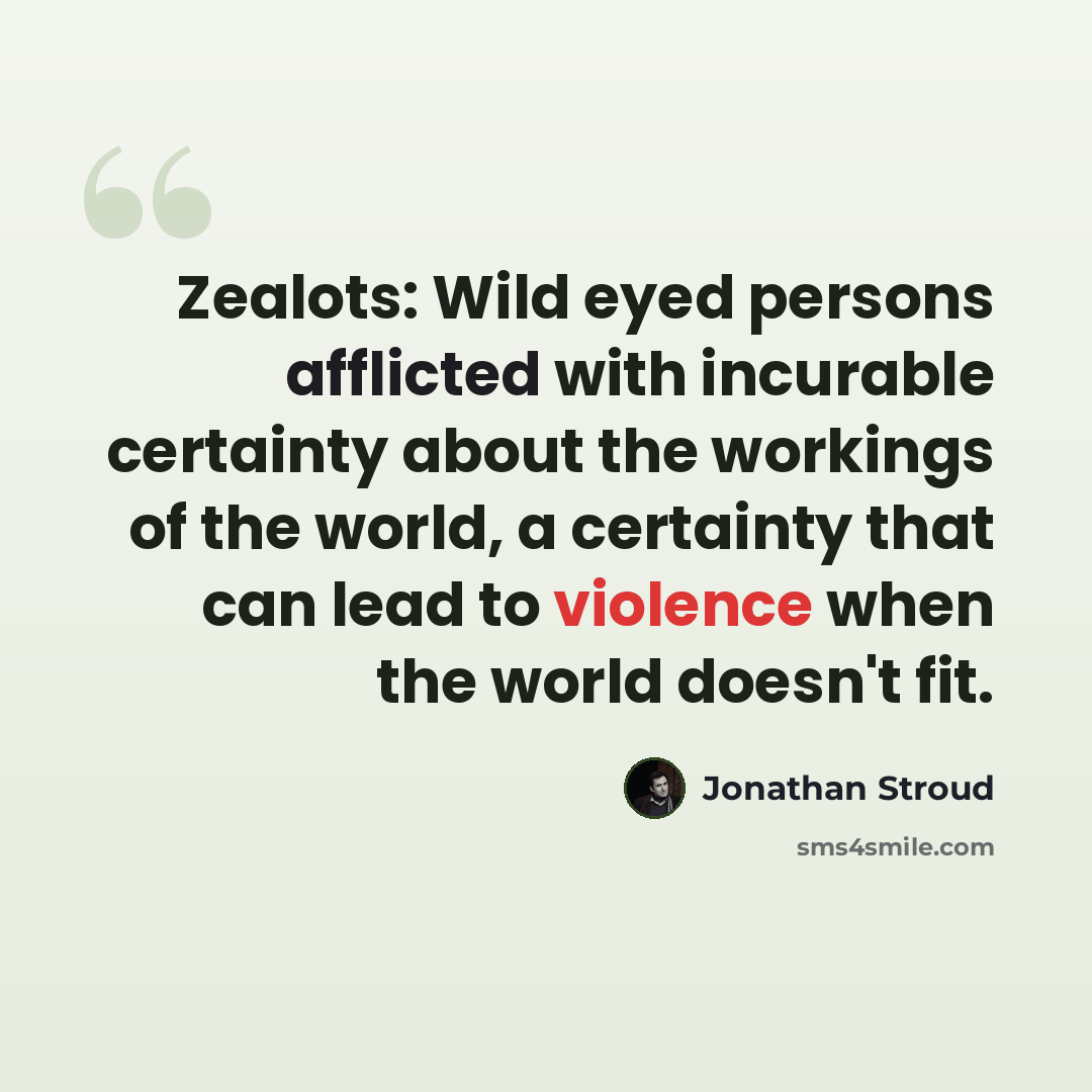 “Zealots: Wild eyed persons afflicted with incurable certainty about the workings of the world, a certainty that can lead to violence when the world doesn't fit.” quote by Jonathan Stroud