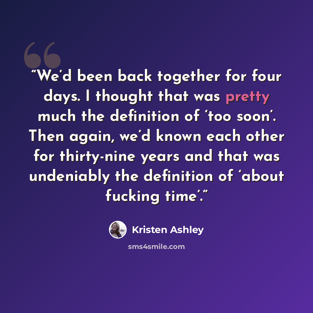 “We’d been back together for four days. I thought that was pretty much the definition of ‘too soon’. Then again, we’d known each other for thirty-nine years and that was undeniably the definition of ‘about fucking time’.” quote by Kristen Ashley