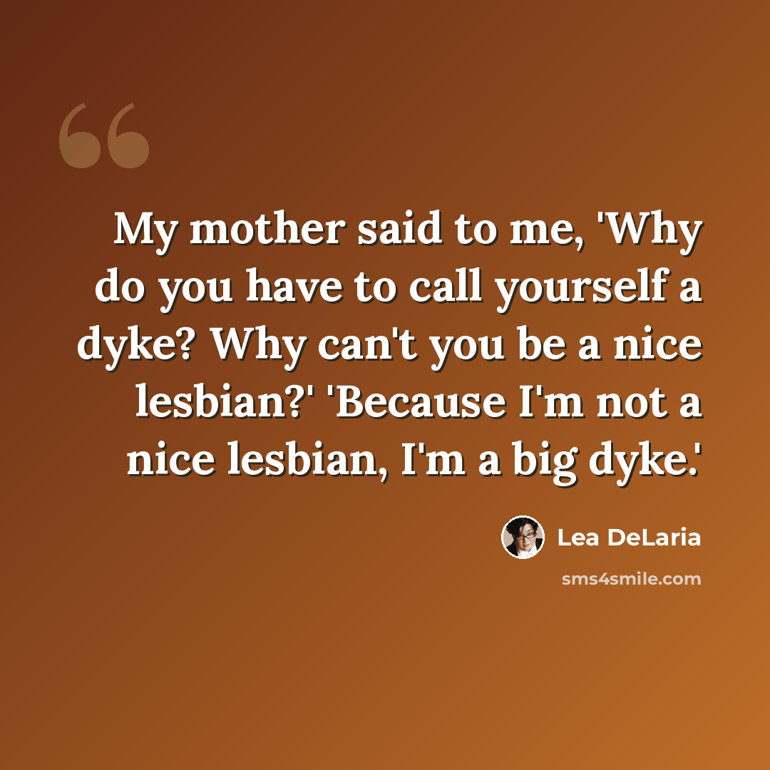 “My mother said to me, 'Why do you have to call yourself a dyke? Why can't you be a nice lesbian?' 'Because I'm not a nice lesbian, I'm a big dyke.'” quote by Lea DeLaria