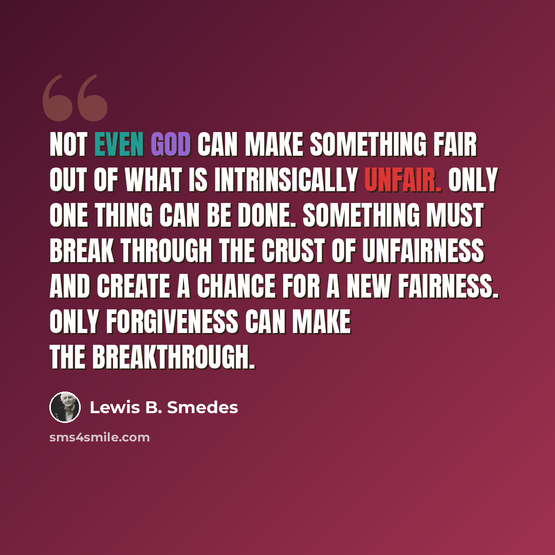 “Not even God can make something fair out of what is intrinsically unfair. Only one thing can be done. Something must break through the crust of unfairness and create a chance for a new fairness. Only forgiveness can make the breakthrough.” quote by Lewis B. Smedes
