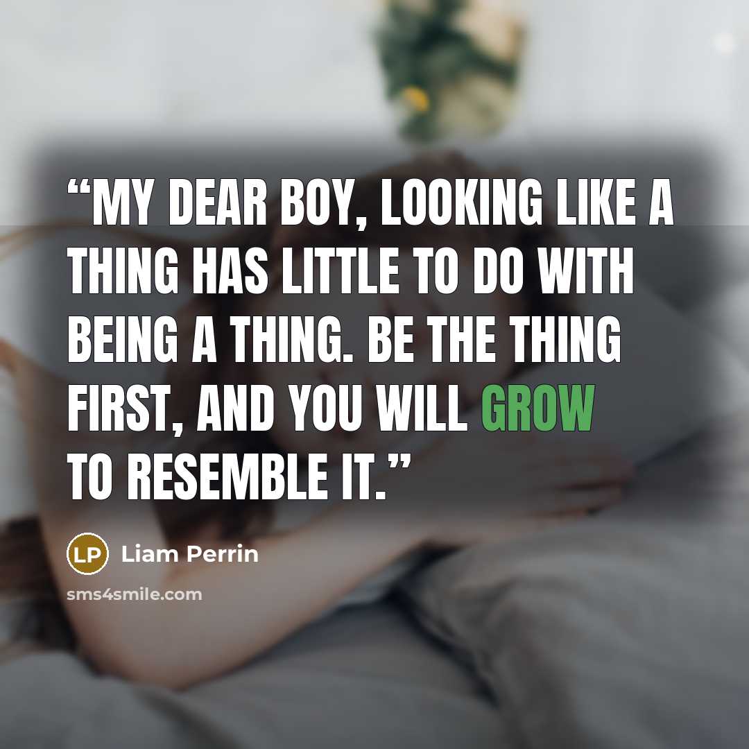 “My dear boy, looking like a thing has little to do with being a thing. Be the thing first, and you will grow to resemble it.” quote by Liam Perrin