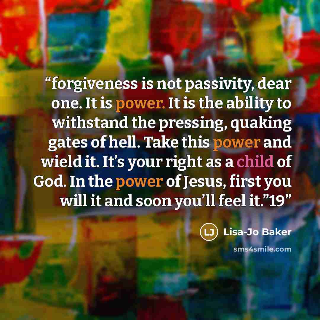 “forgiveness is not passivity, dear one. It is power. It is the ability to withstand the pressing, quaking gates of hell. Take this power and wield it. It’s your right as a child of God. In the power of Jesus, first you will it and soon you’ll feel it.”19” quote by Lisa-Jo Baker