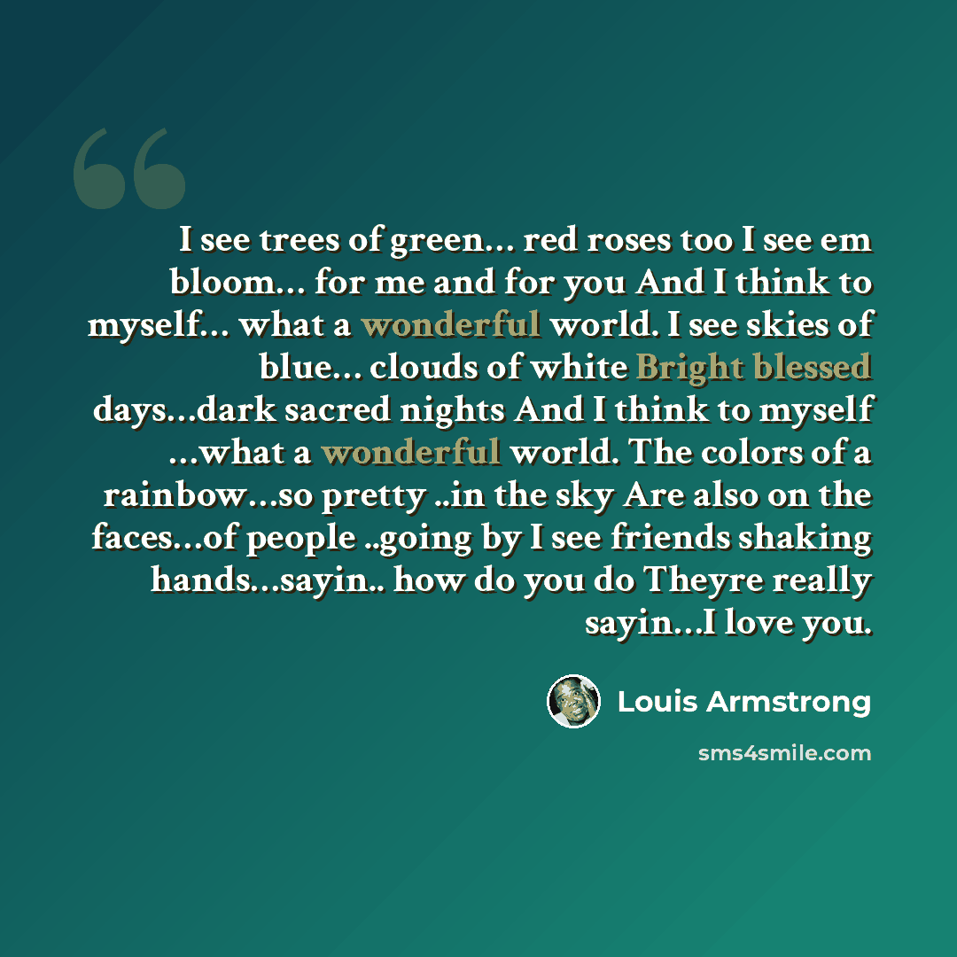 “I see trees of green… red roses too I see em bloom… for me and for you And I think to myself… what a wonderful world. I see skies of blue… clouds of white Bright blessed days…dark sacred nights And I think to myself …what a wonderful world. The colors of a rainbow…so pretty ..in the sky Are also…” quote by Louis Armstrong