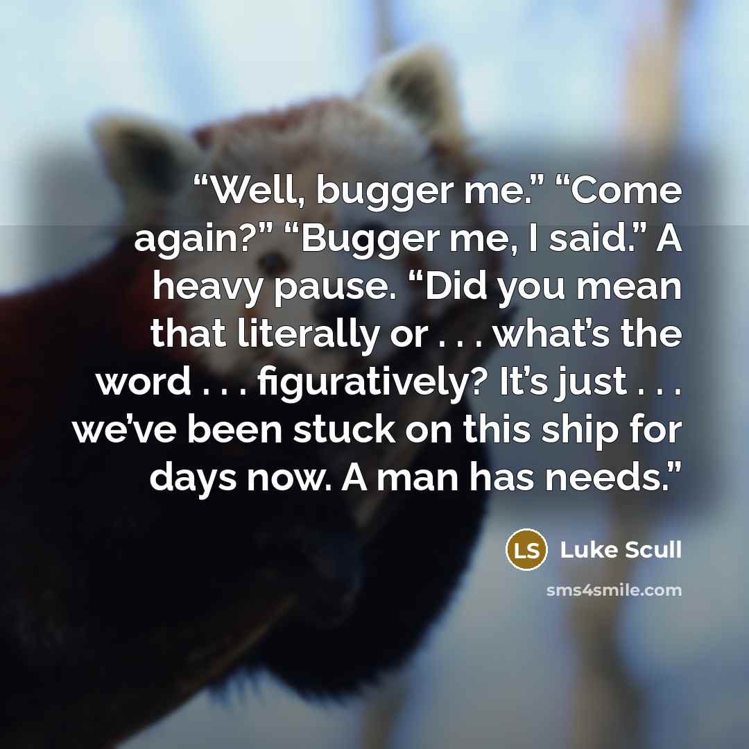 “Well, bugger me.” “Come again?” “Bugger me, I said.” A heavy pause. “Did you mean that literally or . . . what’s the word . . . figuratively? It’s just . . . we’ve been stuck on this ship for days now. A man has needs.” quote by Luke Scull