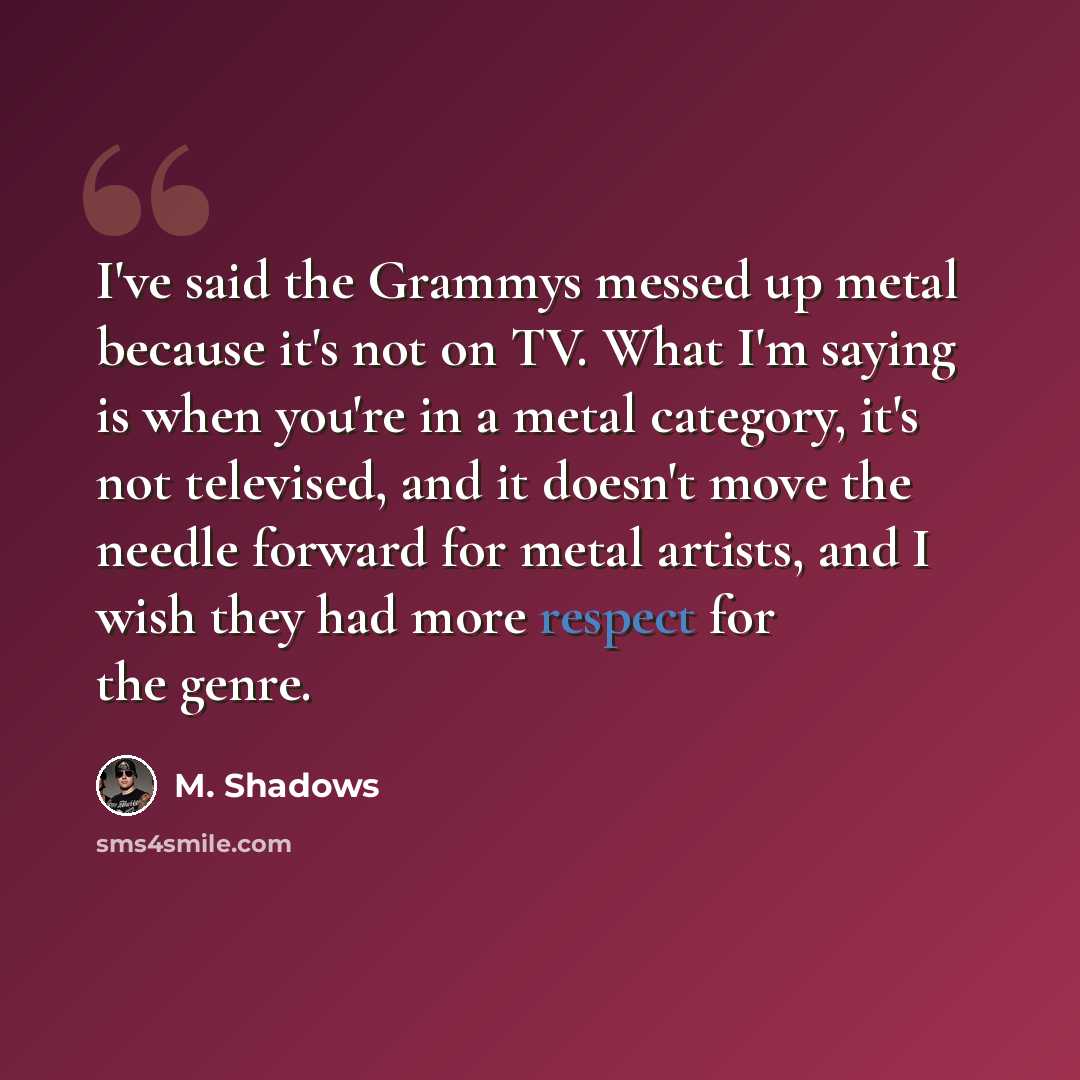 “I've said the Grammys messed up metal because it's not on TV. What I'm saying is when you're in a metal category, it's not televised, and it doesn't move the needle forward for metal artists, and I wish they had more respect for the genre.” quote by M. Shadows