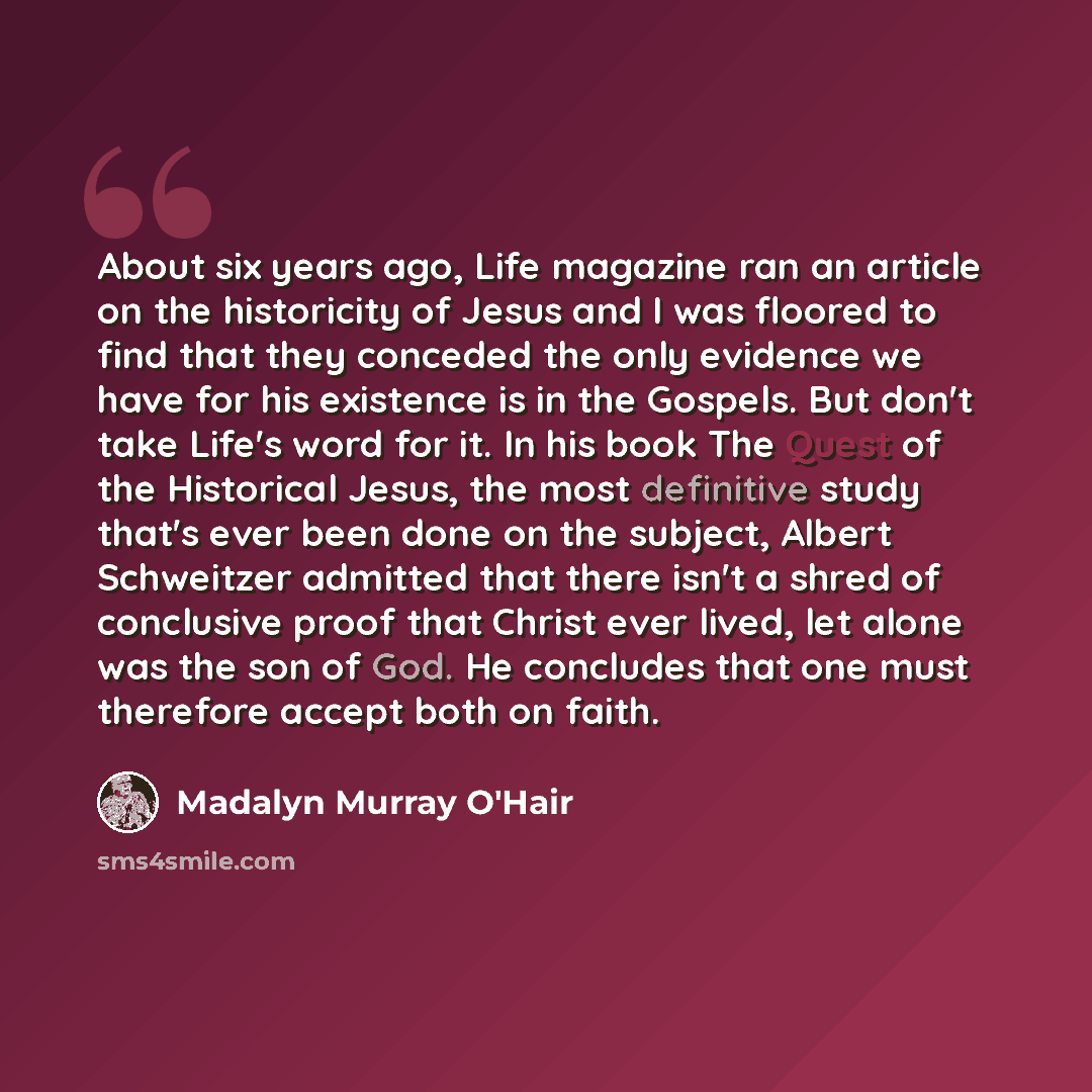 “About six years ago, Life magazine ran an article on the historicity of Jesus and I was floored to find that they conceded the only evidence we have for his existence is in the Gospels. But don't take Life's word for it. In his book The Quest of the Historical Jesus, the most definitive study…” quote by Madalyn Murray O'Hair