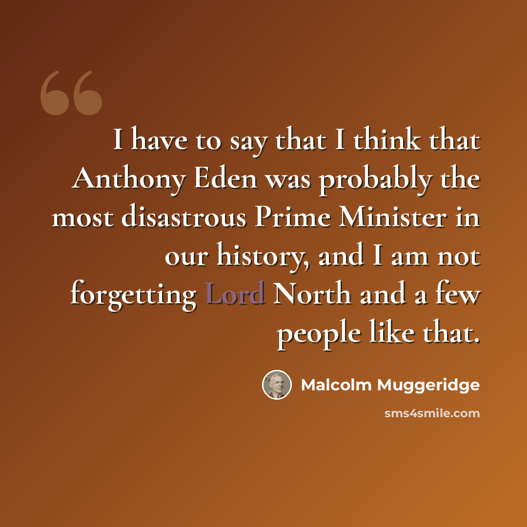 “I have to say that I think that Anthony Eden was probably the most disastrous Prime Minister in our history, and I am not forgetting Lord North and a few people like that.” quote by Malcolm Muggeridge