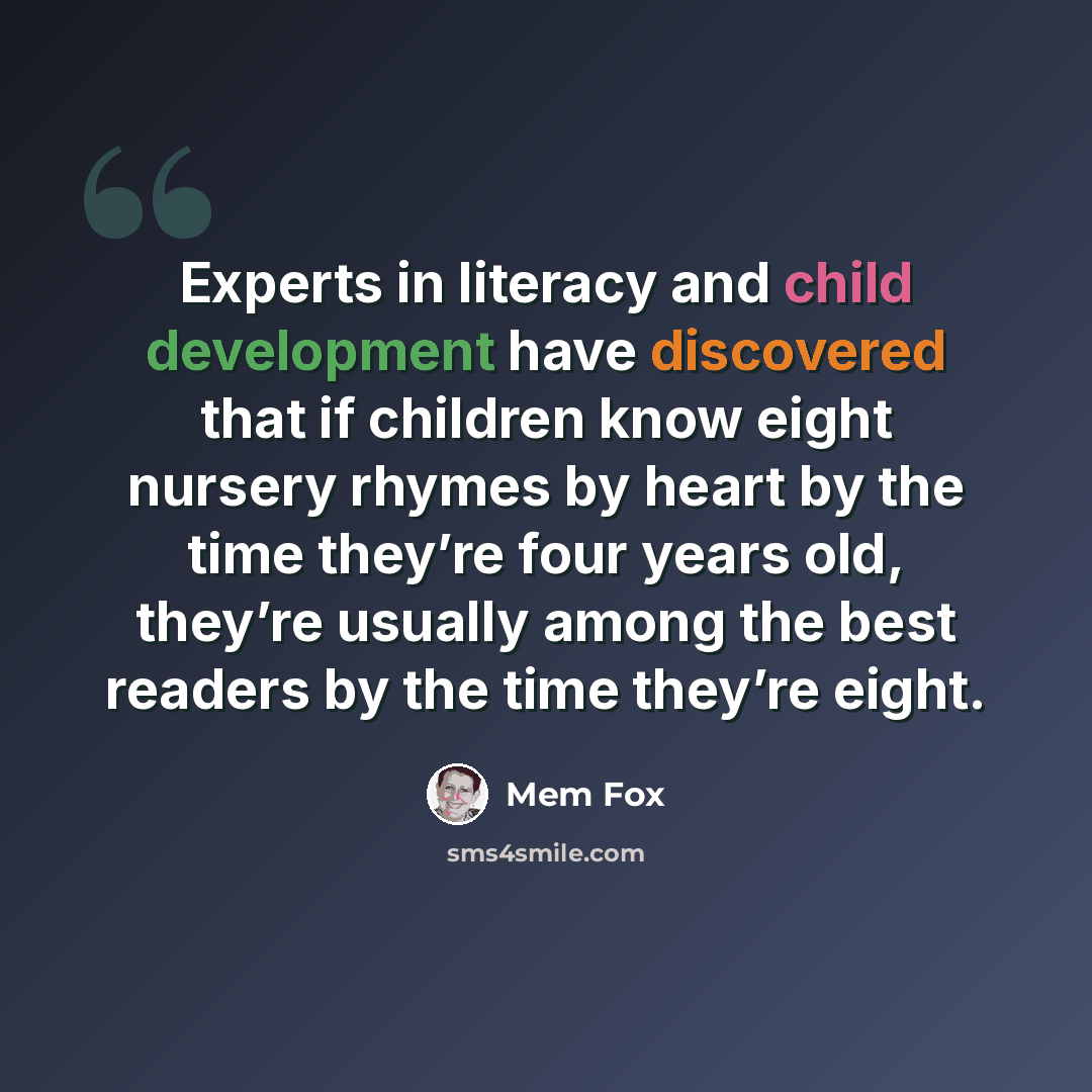 “Experts in literacy and child development have discovered that if children know eight nursery rhymes by heart by the time they’re four years old, they’re usually among the best readers by the time they’re eight.” quote by Mem Fox